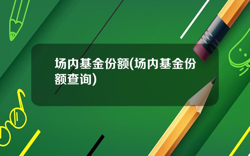 场内基金份额(场内基金份额查询)