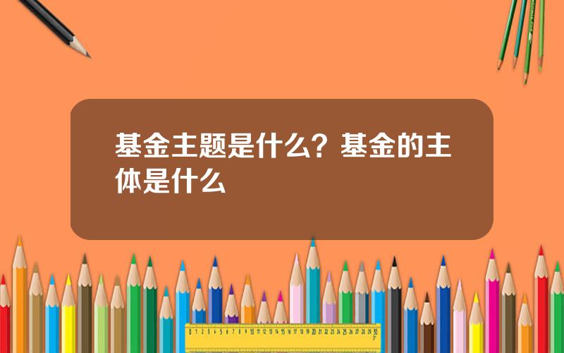基金主题是什么？基金的主体是什么