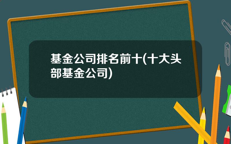 基金公司排名前十(十大头部基金公司)