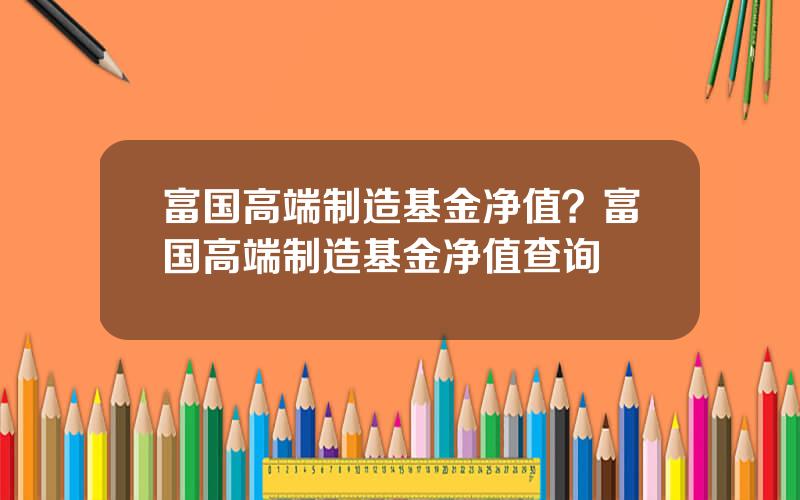 富国高端制造基金净值？富国高端制造基金净值查询