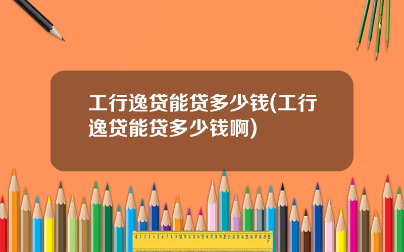 工行逸贷能贷多少钱(工行逸贷能贷多少钱啊)