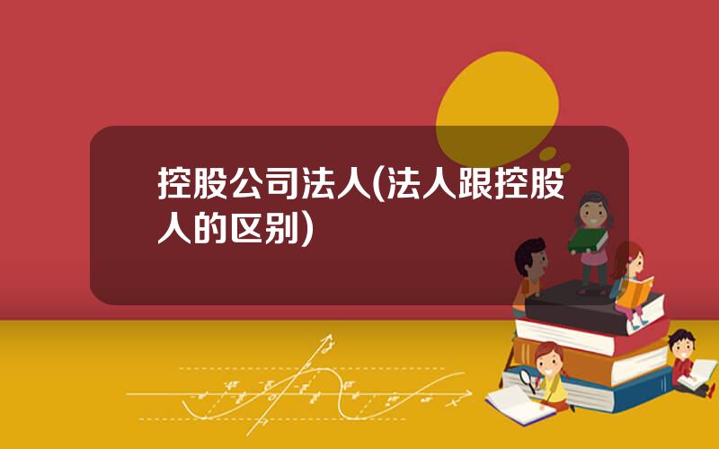 控股公司法人(法人跟控股人的区别)