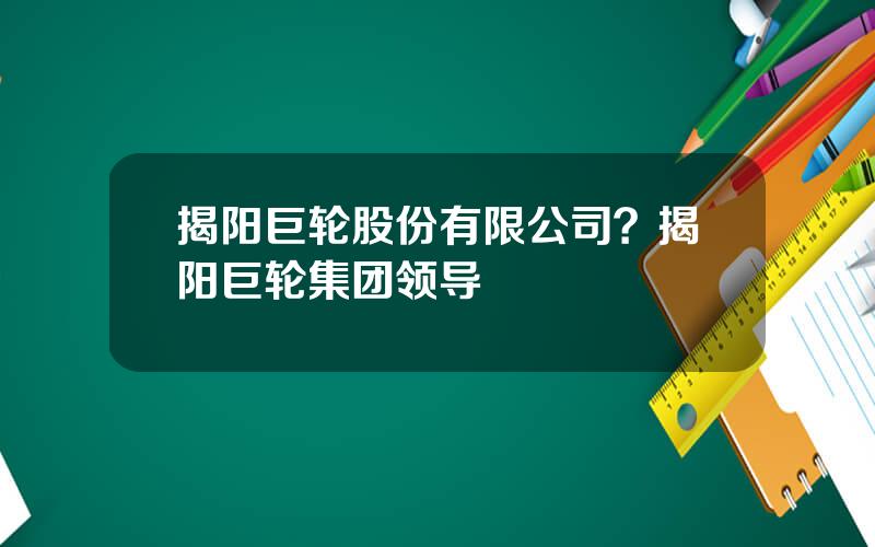 揭阳巨轮股份有限公司？揭阳巨轮集团领导