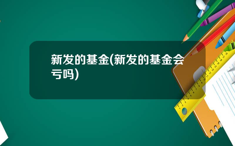 新发的基金(新发的基金会亏吗)