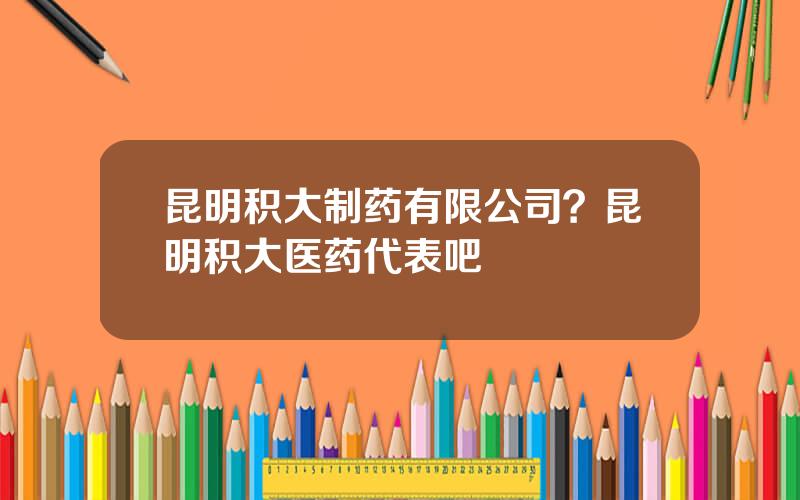 昆明积大制药有限公司？昆明积大医药代表吧