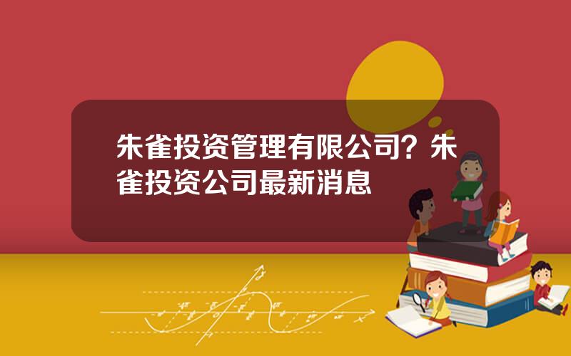 朱雀投资管理有限公司？朱雀投资公司最新消息
