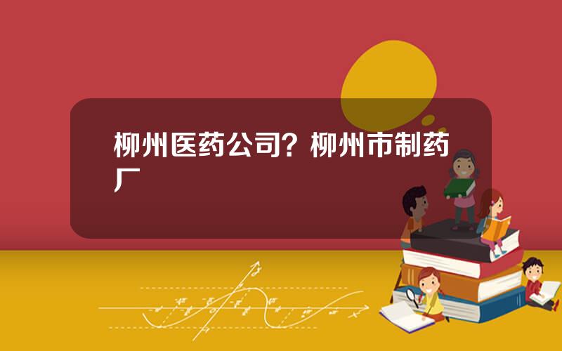 柳州医药公司？柳州市制药厂