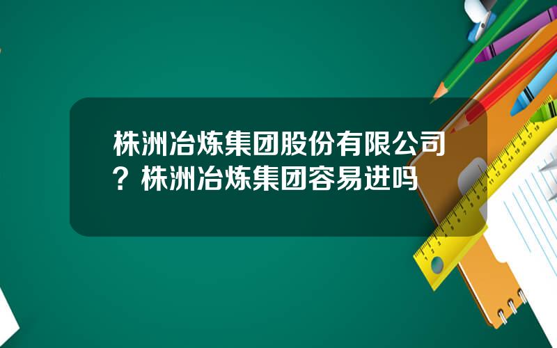 株洲冶炼集团股份有限公司？株洲冶炼集团容易进吗