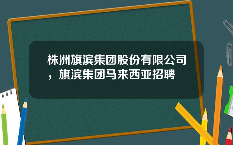 株洲旗滨集团股份有限公司，旗滨集团马来西亚招聘