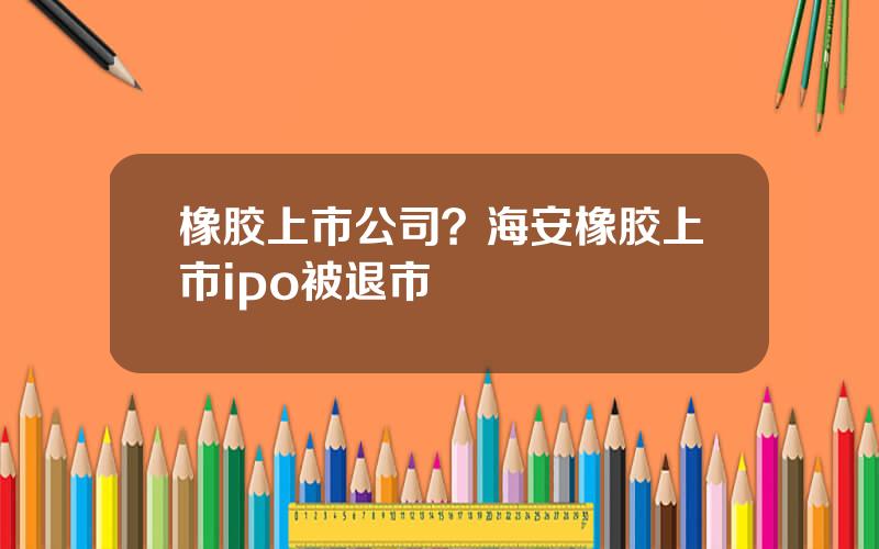 橡胶上市公司？海安橡胶上市ipo被退市