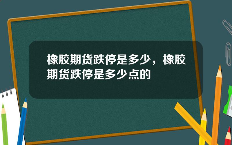 橡胶期货跌停是多少，橡胶期货跌停是多少点的