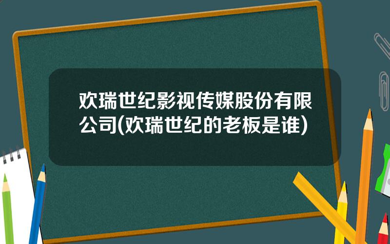 欢瑞世纪影视传媒股份有限公司(欢瑞世纪的老板是谁)