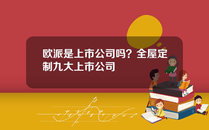 欧派是上市公司吗？全屋定制九大上市公司
