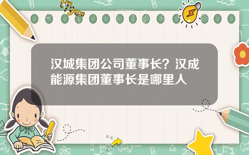汉城集团公司董事长？汉成能源集团董事长是哪里人