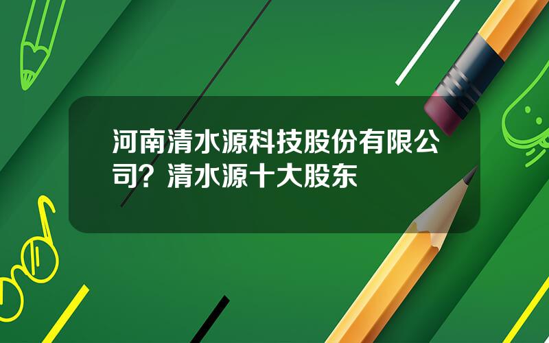 河南清水源科技股份有限公司？清水源十大股东