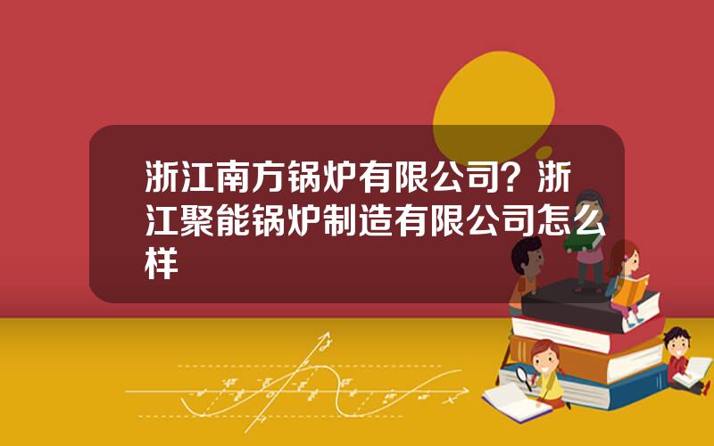 浙江南方锅炉有限公司？浙江聚能锅炉制造有限公司怎么样