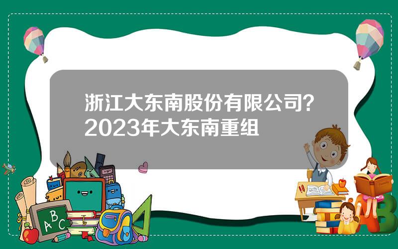 浙江大东南股份有限公司？2023年大东南重组