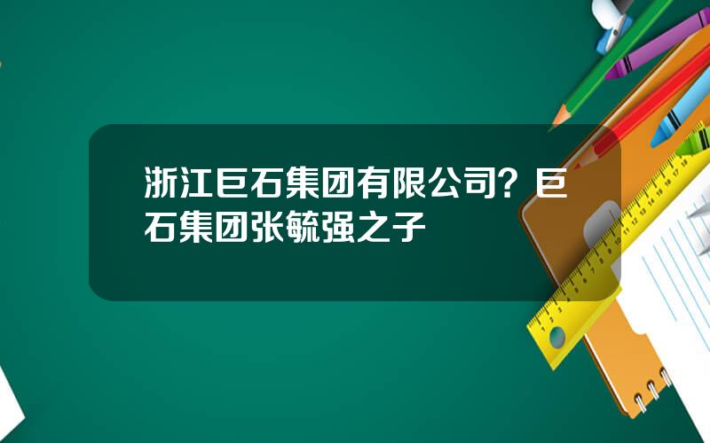 浙江巨石集团有限公司？巨石集团张毓强之子