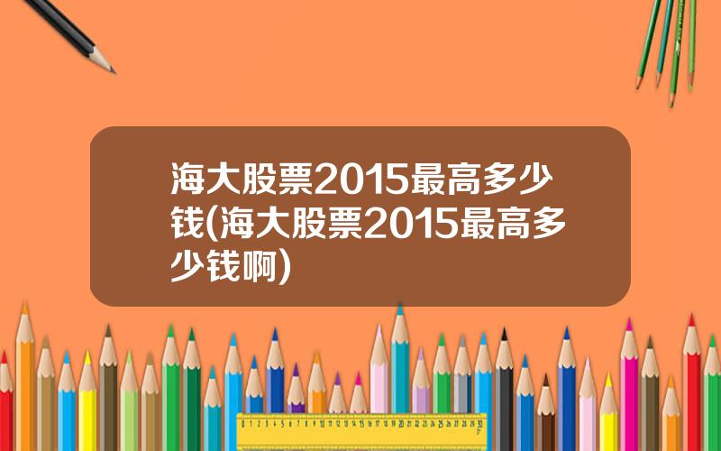 海大股票2015最高多少钱(海大股票2015最高多少钱啊)