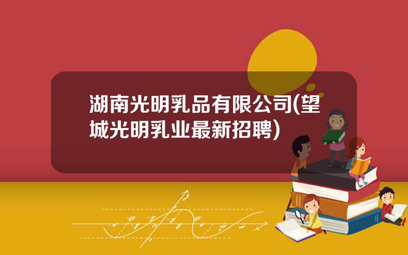 湖南光明乳品有限公司(望城光明乳业最新招聘)
