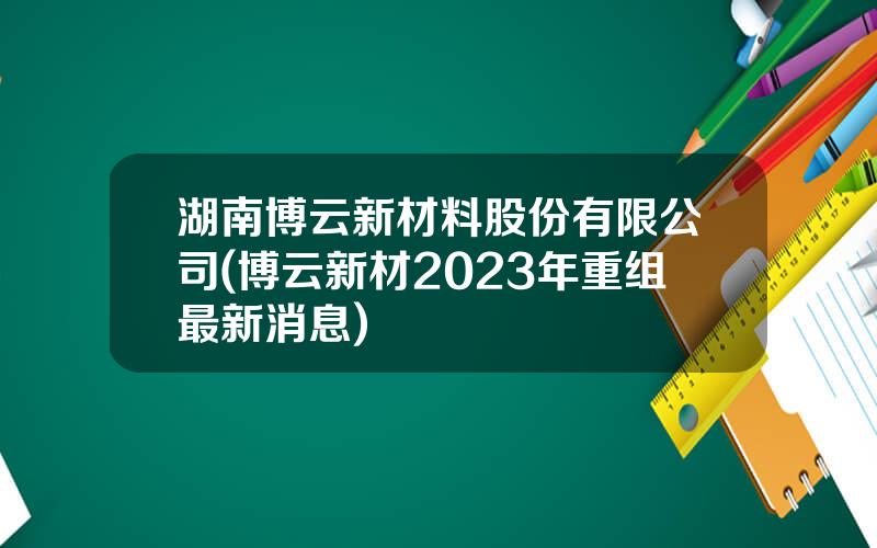 湖南博云新材料股份有限公司(博云新材2023年重组最新消息)