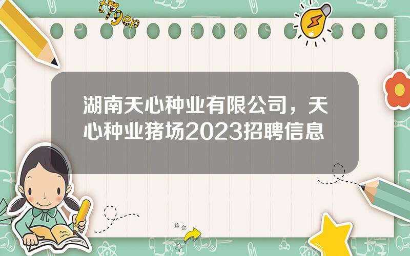 湖南天心种业有限公司，天心种业猪场2023招聘信息