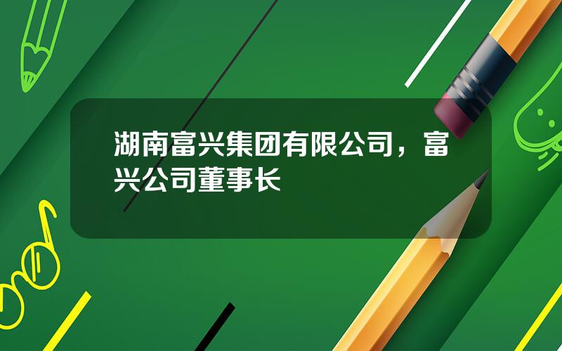 湖南富兴集团有限公司，富兴公司董事长