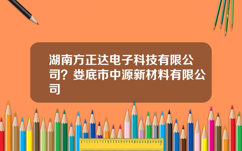 湖南方正达电子科技有限公司？娄底市中源新材料有限公司