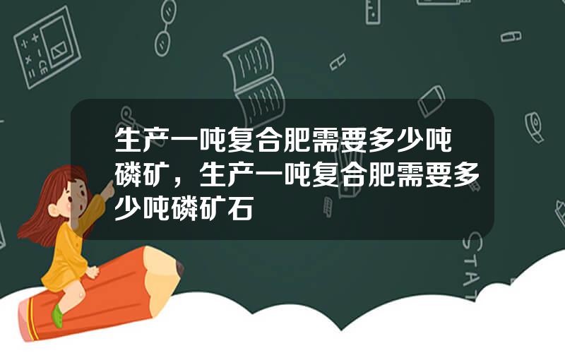 生产一吨复合肥需要多少吨磷矿，生产一吨复合肥需要多少吨磷矿石