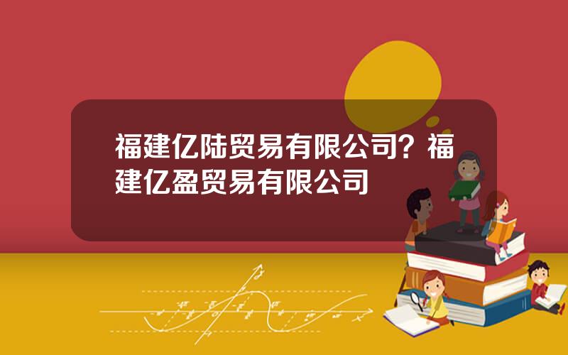 福建亿陆贸易有限公司？福建亿盈贸易有限公司