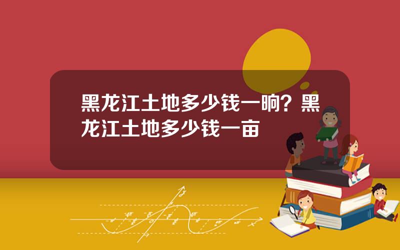 黑龙江土地多少钱一晌？黑龙江土地多少钱一亩